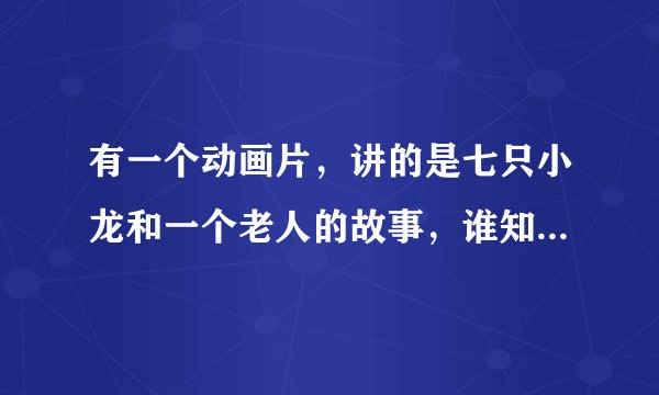 有一个动画片，讲的是七只小龙和一个老人的故事，谁知道名字叫什么啊，知道告诉下，等着看呢？