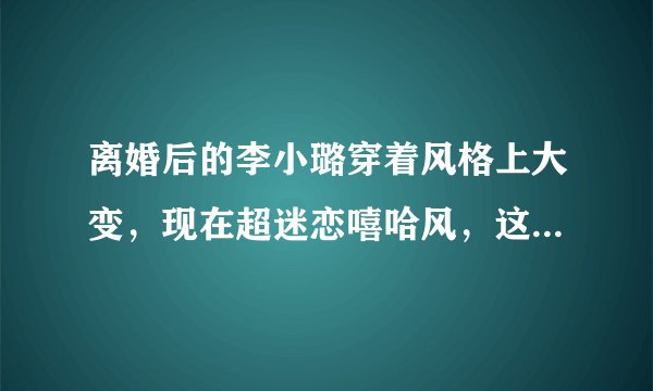 离婚后的李小璐穿着风格上大变，现在超迷恋嘻哈风，这到底什么原因？