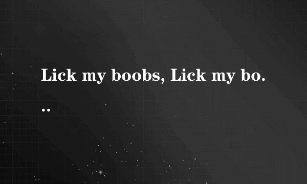 Lick my boobs, Lick my bottom,