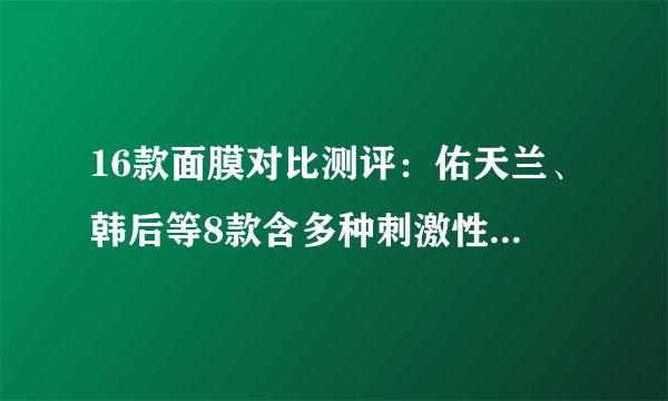 16款面膜对比测评：佑天兰、韩后等8款含多种刺激性成分，一叶子、德妃补水一般