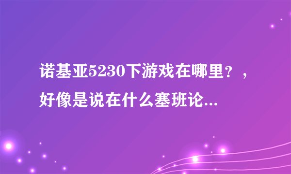诺基亚5230下游戏在哪里？，好像是说在什么塞班论坛里，在哪儿啊