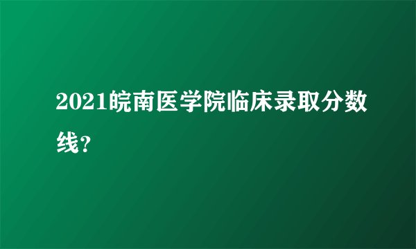 2021皖南医学院临床录取分数线？
