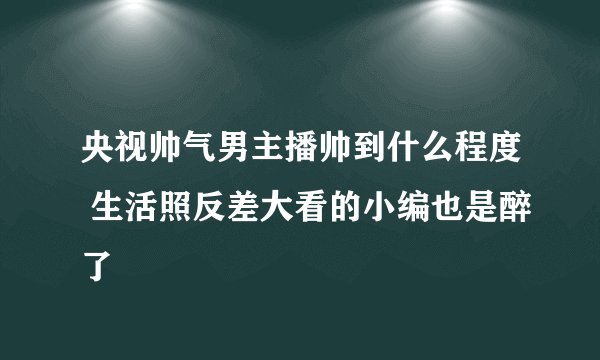 央视帅气男主播帅到什么程度 生活照反差大看的小编也是醉了