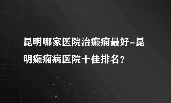 昆明哪家医院治癫痫最好-昆明癫痫病医院十佳排名？