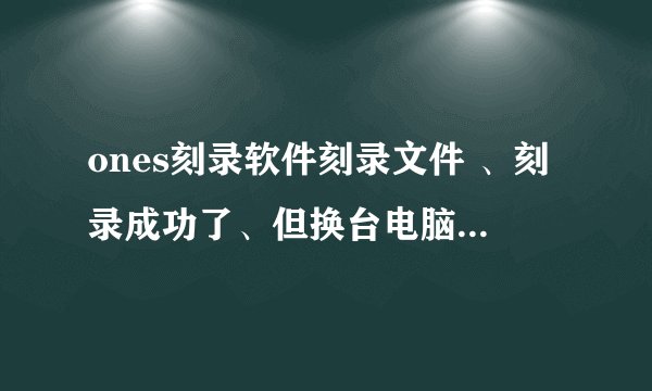 ones刻录软件刻录文件 、刻录成功了、但换台电脑光碟里头没有内容