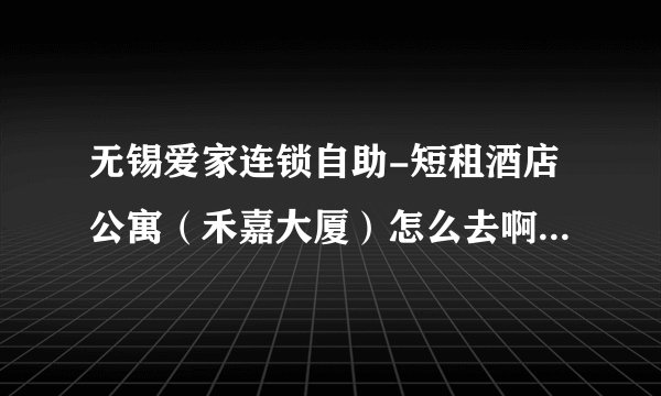 无锡爱家连锁自助-短租酒店公寓（禾嘉大厦）怎么去啊，有知道地址的么