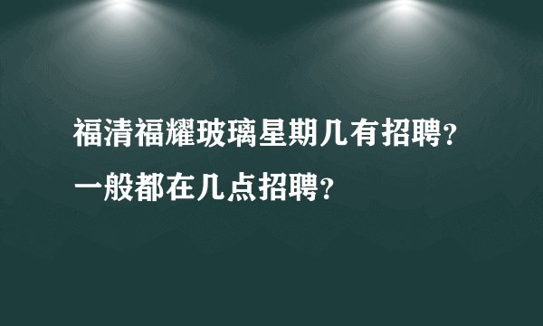福清福耀玻璃星期几有招聘？一般都在几点招聘？