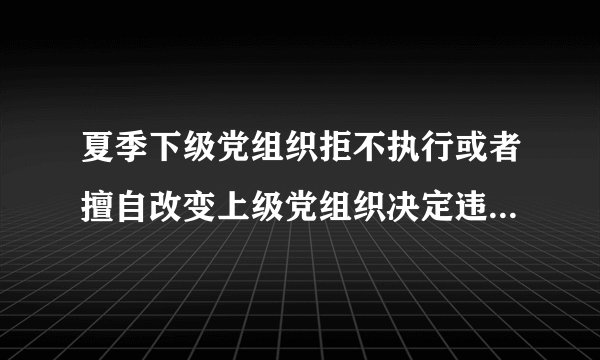 夏季下级党组织拒不执行或者擅自改变上级党组织决定违反了党的什么纪律？