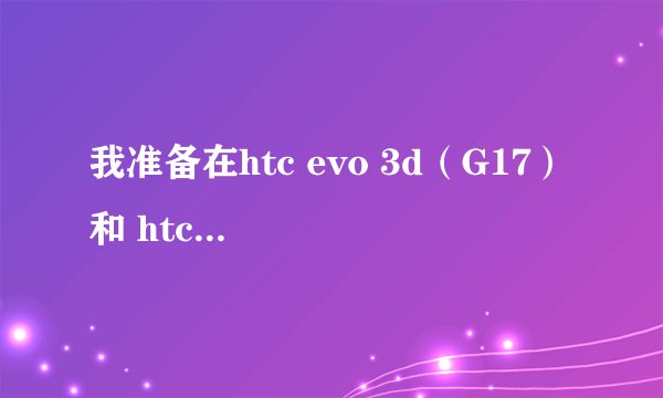我准备在htc evo 3d（G17） 和 htc sensation（g14） 之间选一台入手。大家能说说使用的感想么？