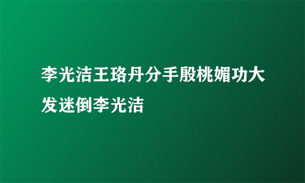 李光洁王珞丹分手殷桃媚功大发迷倒李光洁