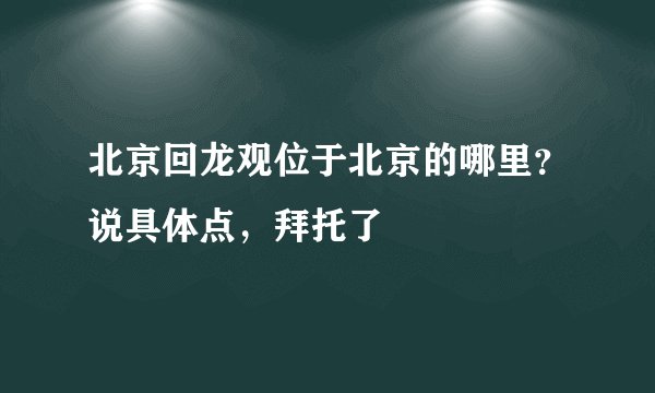 北京回龙观位于北京的哪里？说具体点，拜托了