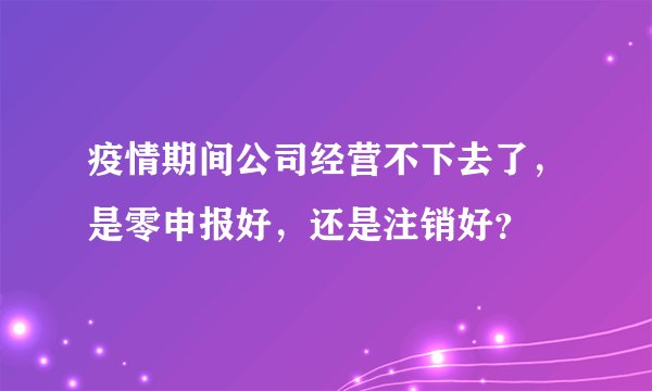 疫情期间公司经营不下去了，是零申报好，还是注销好？