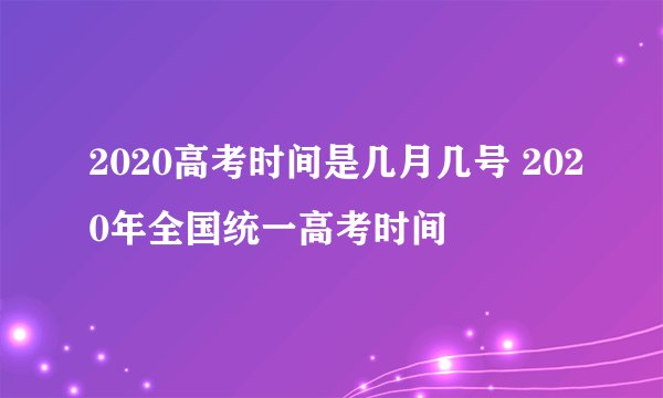 2020高考时间是几月几号 2020年全国统一高考时间