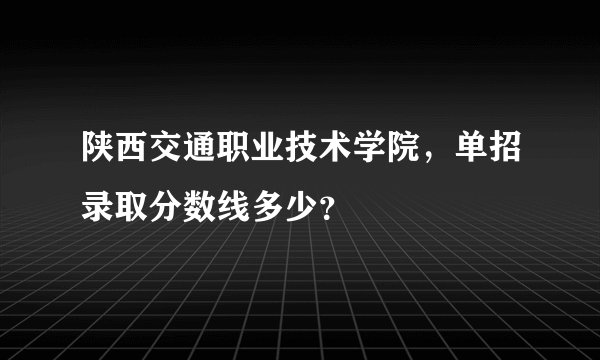 陕西交通职业技术学院，单招录取分数线多少？