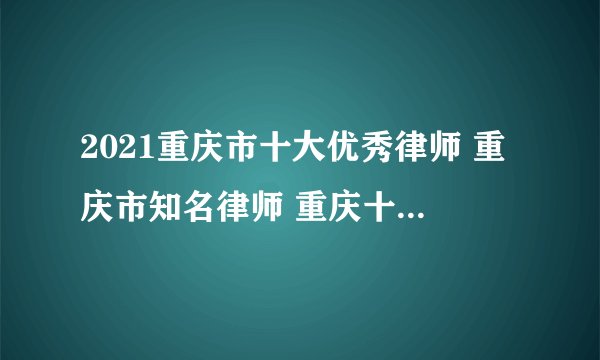 2021重庆市十大优秀律师 重庆市知名律师 重庆十大名律师