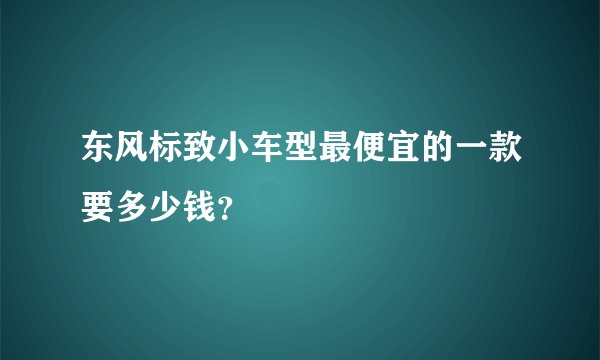 东风标致小车型最便宜的一款要多少钱？