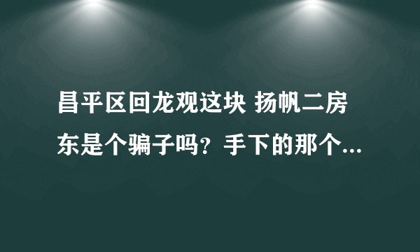 昌平区回龙观这块 扬帆二房东是个骗子吗？手下的那个人叫什么 袁宇 也