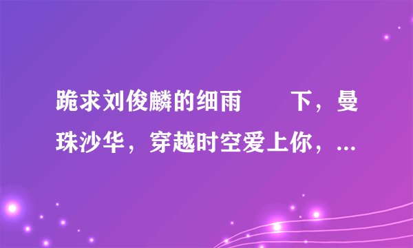 跪求刘俊麟的细雨濛濛下，曼珠沙华，穿越时空爱上你，蝴蝶花，我是火药MP3格式发到我的邮箱1048062910@qq.c