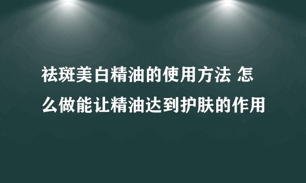祛斑美白精油的使用方法 怎么做能让精油达到护肤的作用