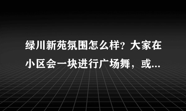 绿川新苑氛围怎么样？大家在小区会一块进行广场舞，或者其他社区活动吗？