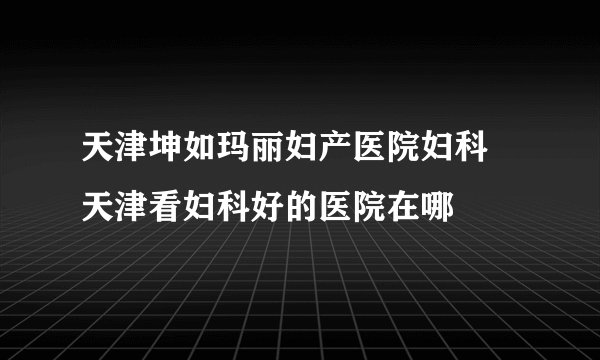 天津坤如玛丽妇产医院妇科 天津看妇科好的医院在哪