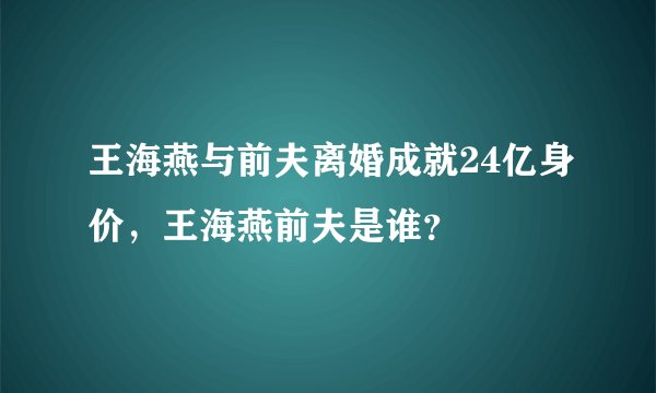 王海燕与前夫离婚成就24亿身价，王海燕前夫是谁？