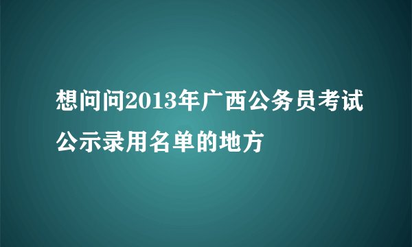 想问问2013年广西公务员考试公示录用名单的地方