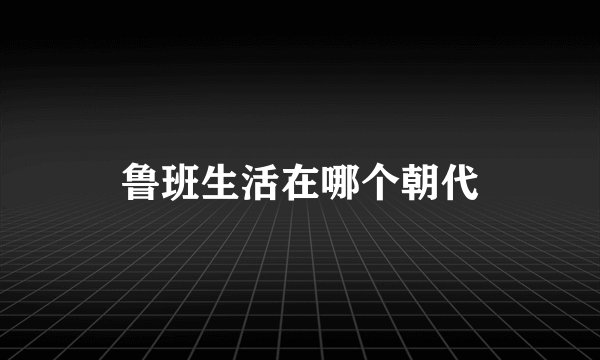鲁班生活在哪个朝代