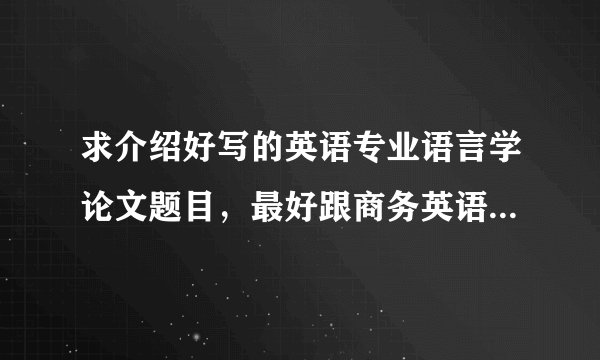 求介绍好写的英语专业语言学论文题目，最好跟商务英语有关，急急急急。谢谢。