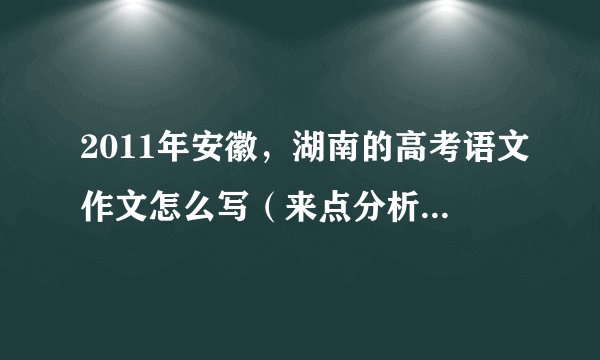 2011年安徽，湖南的高考语文作文怎么写（来点分析啊，老师给我们的作业）