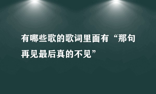 有哪些歌的歌词里面有“那句再见最后真的不见”