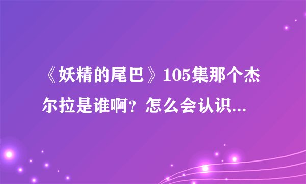 《妖精的尾巴》105集那个杰尔拉是谁啊？怎么会认识纳兹啊？