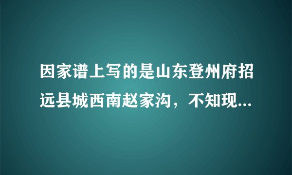 因家谱上写的是山东登州府招远县城西南赵家沟，不知现在是什么地方。哪位智者能告诉我现在的地址？感谢