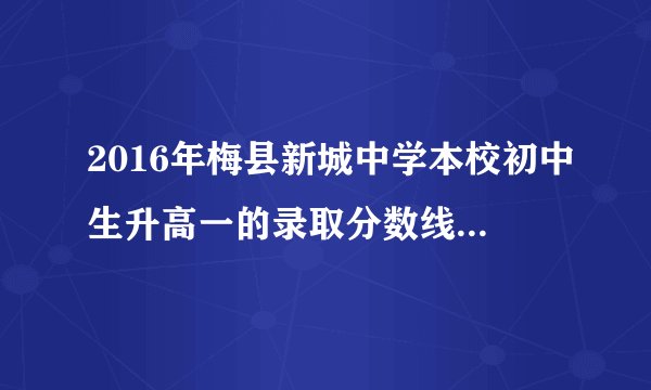2016年梅县新城中学本校初中生升高一的录取分数线是多少？