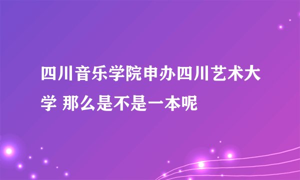四川音乐学院申办四川艺术大学 那么是不是一本呢