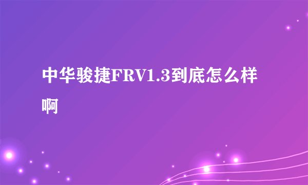 中华骏捷FRV1.3到底怎么样啊