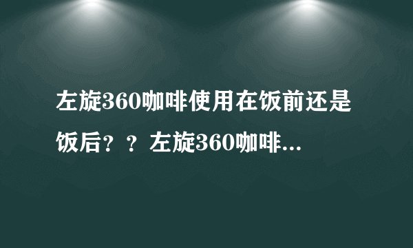 左旋360咖啡使用在饭前还是饭后？？左旋360咖啡使用在..
