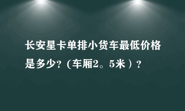长安星卡单排小货车最低价格是多少？(车厢2。5米）？