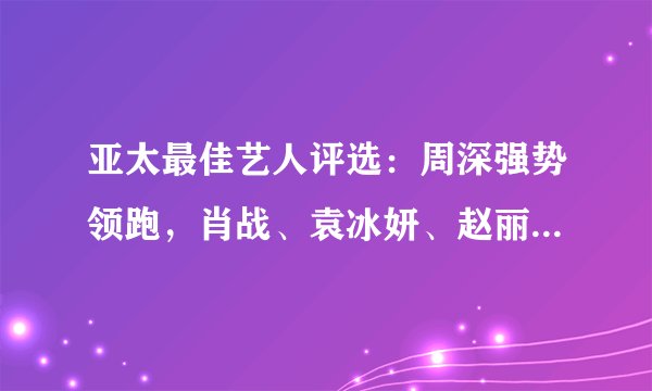 亚太最佳艺人评选：周深强势领跑，肖战、袁冰妍、赵丽颖进五强！