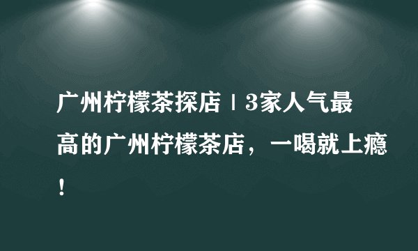 广州柠檬茶探店｜3家人气最高的广州柠檬茶店，一喝就上瘾！