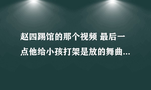 赵四踢馆的那个视频 最后一点他给小孩打架是放的舞曲叫什么？急用 帮帮忙 谢谢