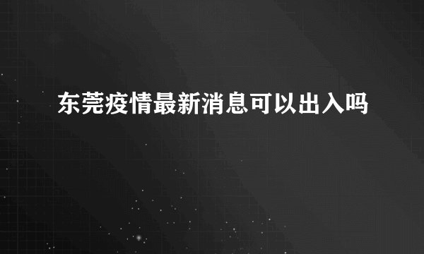 东莞疫情最新消息可以出入吗