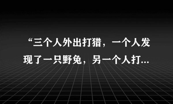 “三个人外出打猎,一个人发现了一只野兔,另一个人打死了野兔,第三个人捡回了野兔”?