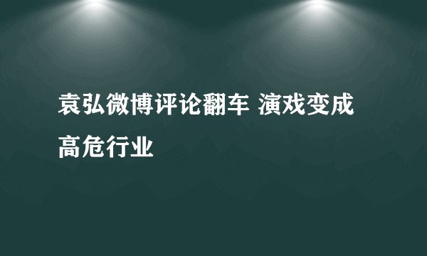 袁弘微博评论翻车 演戏变成高危行业