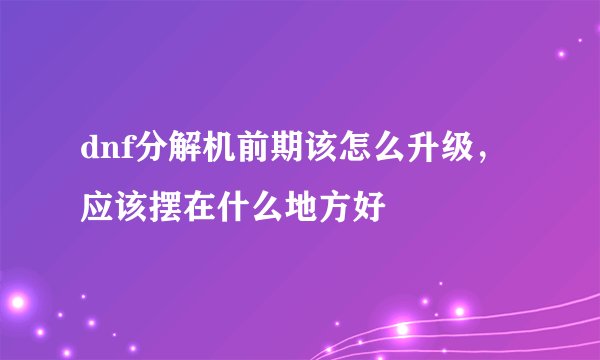 dnf分解机前期该怎么升级，应该摆在什么地方好