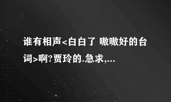 谁有相声<白白了 嗷嗷好的台词>啊?贾玲的.急求,我们要比赛的