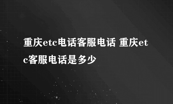 重庆etc电话客服电话 重庆etc客服电话是多少