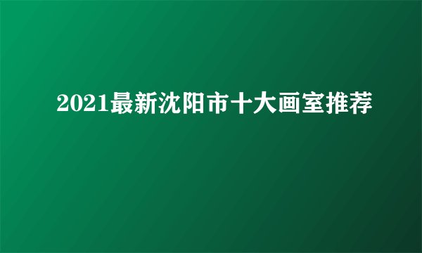 2021最新沈阳市十大画室推荐