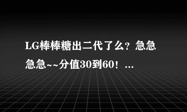 LG棒棒糖出二代了么？急急急急~~分值30到60！！（还可以加！我豁出去了）但我要完美答案！