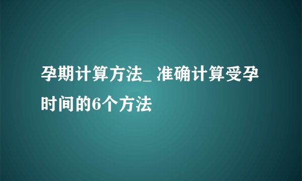孕期计算方法_ 准确计算受孕时间的6个方法